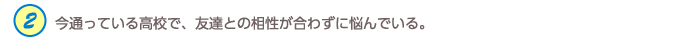 2.今通っている高校で、友達との相性が合わずに悩んでいる。